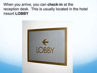 When you arrive, you can check-in at the
reception desk. This is usually located in the hotel
/resort LOBBY
 