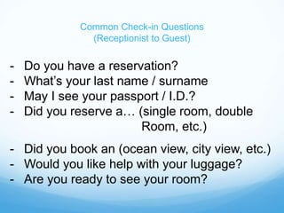 Common Check-in Questions
(Receptionist to Guest)
- Do you have a reservation?
- What’s your last name / surname
- May I see your passport / I.D.?
- Did you reserve a… (single room, double
Room, etc.)
- Did you book an (ocean view, city view, etc.)
- Would you like help with your luggage?
- Are you ready to see your room?
 