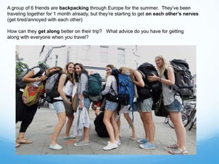 A group of 6 friends are backpacking through Europe for the summer. They’ve been
traveling together for 1 month already, but they’re starting to get on each other’s nerves
(get tired/annoyed with each other)
How can they get along better on their trip? What advice do you have for getting
along with everyone when you travel?
 