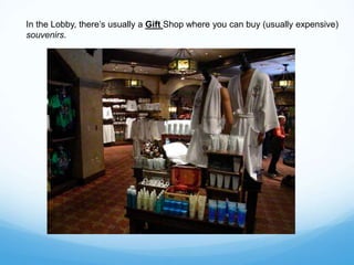 In the Lobby, there’s usually a Gift Shop where you can buy (usually expensive)
souvenirs.
 