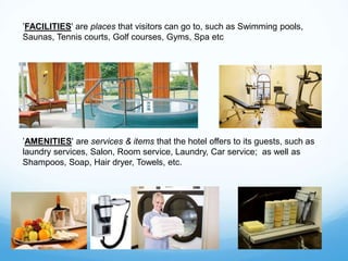 ’FACILITIES' are places that visitors can go to, such as Swimming pools,
Saunas, Tennis courts, Golf courses, Gyms, Spa etc
’AMENITIES' are services & items that the hotel offers to its guests, such as
laundry services, Salon, Room service, Laundry, Car service; as well as
Shampoos, Soap, Hair dryer, Towels, etc.
 