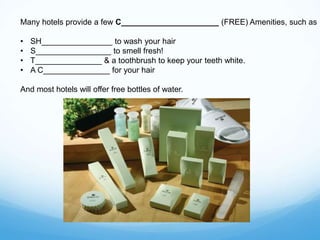 Many hotels provide a few C______________________ (FREE) Amenities, such as
• SH________________ to wash your hair
• S_________________ to smell fresh!
• T_______________ & a toothbrush to keep your teeth white.
• A C_______________ for your hair
And most hotels will offer free bottles of water.
 