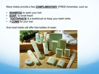 Many hotels provide a few COMPLIMENTARY (FREE) Amenities, such as
• SHAMPOO to wash your hair
• SOAP to smell fresh!
• TOOTHPASTE & a toothbrush to keep your teeth white.
• A COMB for your hair
And most hotels will offer free bottles of water.
 