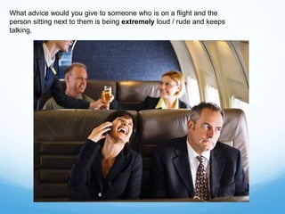 What advice would you give to someone who is on a flight and the
person sitting next to them is being extremely loud / rude and keeps
talking.
 