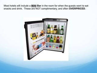 Most hotels will include a MINI Bar in the room for when the guests want to eat
snacks and drink. These are NOT complimentary, and often OVERPRICED.
 