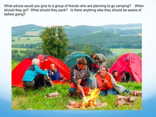 What advice would you give to a group of friends who are planning to go camping? When
should they go? What should they pack? Is there anything else they should be aware of
before going?
 