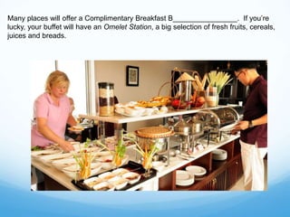 Many places will offer a Complimentary Breakfast B________________. If you’re
lucky, your buffet will have an Omelet Station, a big selection of fresh fruits, cereals,
juices and breads.
 