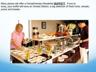 Many places will offer a Complimentary Breakfast BUFFETT. If you’re
lucky, your buffet will have an Omelet Station, a big selection of fresh fruits, cereals,
juices and breads.
 