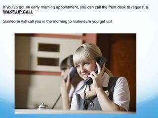 If you’ve got an early morning appointment, you can call the front desk to request a
WAKE-UP CALL.
Someone will call you in the morning to make sure you get up!
 