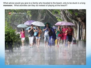 What advice would you give to a family who traveled to the beach, only to be stuck in a long
monsoon. What activities can they do instead of playing at the beach?
 