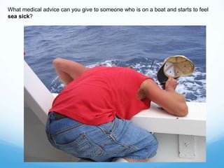 What medical advice can you give to someone who is on a boat and starts to feel
sea sick?
 