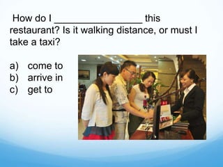 How do I ________________ this
restaurant? Is it walking distance, or must I
take a taxi?
a) come to
b) arrive in
c) get to
 