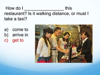 How do I ________________ this
restaurant? Is it walking distance, or must I
take a taxi?
a) come to
b) arrive in
c) get to
 