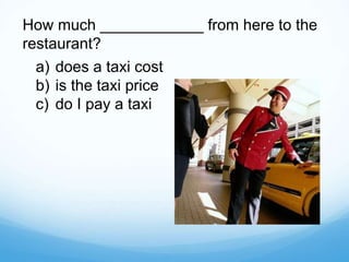 How much ____________ from here to the
restaurant?
a) does a taxi cost
b) is the taxi price
c) do I pay a taxi
 