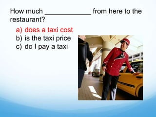 How much ____________ from here to the
restaurant?
a) does a taxi cost
b) is the taxi price
c) do I pay a taxi
 