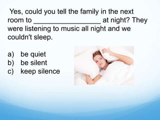 Yes, could you tell the family in the next
room to _________________ at night? They
were listening to music all night and we
couldn't sleep.
a) be quiet
b) be silent
c) keep silence
 