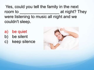Yes, could you tell the family in the next
room to _________________ at night? They
were listening to music all night and we
couldn't sleep.
a) be quiet
b) be silent
c) keep silence
 