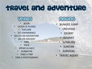 • BOOK
• CATCH (A PLANE)
• EXPLORE
• GO (SWIMMING)
• GO ON AN ADVENTURE
• GO ON HOLIDAY
• HIRE
• PACK
• SPEND (A DAY)
• SUNBATHE
• TAKE A TRIP
• TAKE A PHOTOGRAPH
• BUNGEE JUMP
• CREVASSE
• DESERT
• SUMMIT
• SUNBURN
• SUNTAN
• SURVIVAL
• TRAVEL AGENT
 