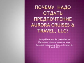ПОЧЕМУ  НАДО ОТДАТЬ ПРЕДПОЧТЕНИЕaurora cruises & travel, llc? Автор Надежда Ястржембская Кардидат педагогических наук Хозяйка компании Aurora Cruises & Travel, LLC 