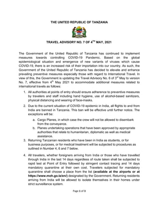 Page	1	of	3	
	
THE UNITED REPUBLIC OF TANZANIA
TRAVEL ADVISORY NO. 7 OF 4TH
MAY, 2021
The Government of the United Republic of Tanzania has continued to implement
measures towards controlling COVID-19 Pandemic. Based on the global
epidemiological situation and emergence of new variants of viruses which cause
COVID-19, there is an increased risk of their importation into our country. As such, the
Government of the United Republic of Tanzania has decided to elevate and enhance
prevailing preventive measures especially those with regard to International Travel. In
view of this, the Government is updating the Travel Advisory No. 6 of 3rd
May to version
No. 7, effective from 4th
May 2021 to accommodate additional measures related to
international travels as follows:
1. All authorities at points of entry should ensure adherence to preventive measures
by travelers and staff including hand hygiene, use of alcohol-based sanitizers,
physical distancing and wearing of face-masks.
2. Due to the current situation of COVID-19 epidemic in India, all flights to and from
India are banned in Tanzania. This ban will be effective until further notice. The
exceptions will be:
a. Cargo Planes, in which case the crew will not be allowed to disembark
from the conveyance.
b. Planes undertaking operations that have been approved by appropriate
authorities that relate to humanitarian, diplomatic as well as medical
assistance.
3. Returning Tanzanian residents who have been in India as students, or for
business purposes, or for medical treatment will be subjected to procedures as
outlined in Number 4, 6 and 7 below.
4. All travelers, whether foreigners arriving from India or those who have travelled
through India in the last 14 days regardless of route taken shall be subjected to
rapid test at Point of Entry followed by stringent contact tracing and 14 days
mandatory quarantine at their own cost. Travelers subjected for mandatory
quarantine shall choose a place from the list (available at the airports or at
https://www.moh.go.tz/en/) designated by the Government. Returning residents
arriving from India will be allowed to isolate themselves in their homes under
strict surveillance system.
 