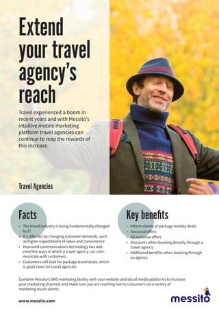 Extend
your travel
agency’s
reachTravel experienced a boom in
recent years and with Messito’s
intuitive mobile marketing
platform travel agencies can
continue to reap the rewards of
this increase.
•	 The travel industry is being fundamentally changed
by IT
•	 It’s affected by changing customer demands, such
as higher expectations of value and convenience
•	 Improved communications technology has wid-
ened the ways in which a travel agency can com-
municate with customers.
•	 Customers still look for package travel deals, which
is good news for travel agencies
Key benefitsFacts
•	 Inform clients of package holiday deals
•	 Seasonal offers
•	 All-inclusive offers
•	 Discounts when booking directly through a
travel agency
•	 Additional benefits when booking through
an agency
Combine Messito’s SMS marketing facility with your website and social media platforms to increase
your marketing channels and make sure you are reaching out to consumers via a variety of
marketing touch-points.
www.messito.com
Travel Agencies
 