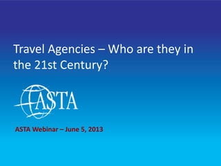 1
Travel Agencies – Who are they in
the 21st Century?
ASTA Webinar – June 5, 2013
 