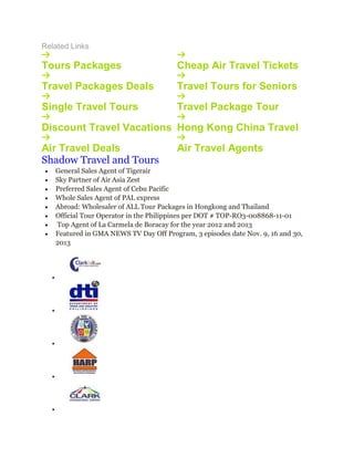 Related Links
Tours Packages Cheap Air Travel Tickets
Travel Packages Deals Travel Tours for Seniors
Single Travel Tours Travel Package Tour
Discount Travel Vacations Hong Kong China Travel
Air Travel Deals Air Travel Agents
Shadow Travel and Tours
General Sales Agent of Tigerair
Sky Partner of Air Asia Zest
Preferred Sales Agent of Cebu Pacific
Whole Sales Agent of PAL express
Abroad: Wholesaler of ALL Tour Packages in Hongkong and Thailand
Official Tour Operator in the Philippines per DOT # TOP-RO3-008868-11-01
Top Agent of La Carmela de Boracay for the year 2012 and 2013
Featured in GMA NEWS TV Day Off Program, 3 episodes date Nov. 9, 16 and 30,
2013
 