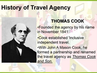 History of Travel Agency
THOMAS COOK
•Founded the agency by his name
in November 1841
•Cook established 'inclusive
independent travel.
•With John A Mason Cook, he
formed a partnership and renamed
the travel agency as Thomas Cook
and Son.
 