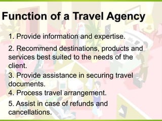 Function of a Travel Agency
1. Provide information and expertise.
2. Recommend destinations, products and
services best suited to the needs of the
client.
3. Provide assistance in securing travel
documents.
4. Process travel arrangement.
5. Assist in case of refunds and
cancellations.
 