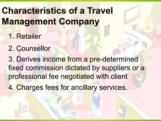 Characteristics of a Travel
Management Company
1. Retailer
2. Counsellor
3. Derives income from a pre-determined
fixed commission dictated by suppliers or a
professional fee negotiated with client
4. Charges fees for ancillary services.
 