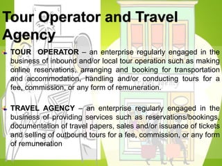 Tour Operator and Travel
Agency
TOUR OPERATOR – an enterprise regularly engaged in the
business of inbound and/or local tour operation such as making
online reservations, arranging and booking for transportation
and accommodation, handling and/or conducting tours for a
fee, commission, or any form of remuneration.
TRAVEL AGENCY – an enterprise regularly engaged in the
business of providing services such as reservations/bookings,
documentation of travel papers, sales and/or issuance of tickets
and selling of outbound tours for a fee, commission, or any form
of remuneration
 