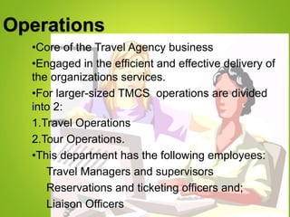 Operations
•Core of the Travel Agency business
•Engaged in the efficient and effective delivery of
the organizations services.
•For larger-sized TMCS operations are divided
into 2:
1.Travel Operations
2.Tour Operations.
•This department has the following employees:
Travel Managers and supervisors
Reservations and ticketing officers and;
Liaison Officers
 
