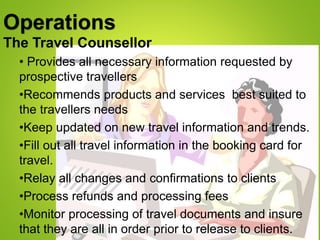 Operations
The Travel Counsellor
• Provides all necessary information requested by
prospective travellers
•Recommends products and services best suited to
the travellers needs
•Keep updated on new travel information and trends.
•Fill out all travel information in the booking card for
travel.
•Relay all changes and confirmations to clients
•Process refunds and processing fees
•Monitor processing of travel documents and insure
that they are all in order prior to release to clients.
 
