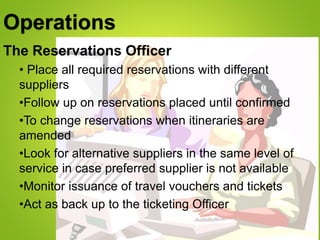 Operations
The Reservations Officer
• Place all required reservations with different
suppliers
•Follow up on reservations placed until confirmed
•To change reservations when itineraries are
amended
•Look for alternative suppliers in the same level of
service in case preferred supplier is not available
•Monitor issuance of travel vouchers and tickets
•Act as back up to the ticketing Officer
 