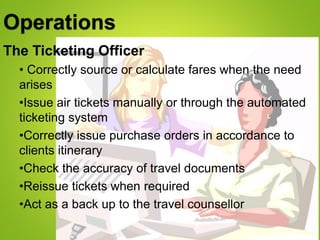 Operations
The Ticketing Officer
• Correctly source or calculate fares when the need
arises
•Issue air tickets manually or through the automated
ticketing system
•Correctly issue purchase orders in accordance to
clients itinerary
•Check the accuracy of travel documents
•Reissue tickets when required
•Act as a back up to the travel counsellor
 