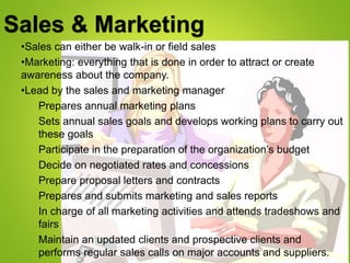 Sales & Marketing
•Sales can either be walk-in or field sales
•Marketing: everything that is done in order to attract or create
awareness about the company.
•Lead by the sales and marketing manager
Prepares annual marketing plans
Sets annual sales goals and develops working plans to carry out
these goals
Participate in the preparation of the organization’s budget
Decide on negotiated rates and concessions
Prepare proposal letters and contracts
Prepares and submits marketing and sales reports
In charge of all marketing activities and attends tradeshows and
fairs
Maintain an updated clients and prospective clients and
performs regular sales calls on major accounts and suppliers.
 