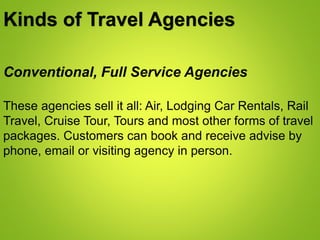 Kinds of Travel Agencies
Conventional, Full Service Agencies
These agencies sell it all: Air, Lodging Car Rentals, Rail
Travel, Cruise Tour, Tours and most other forms of travel
packages. Customers can book and receive advise by
phone, email or visiting agency in person.
 