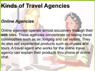Kinds of Travel Agencies
Online Agencies
Online agencies operate almost excusively through their
web sites. These agencies concentrate on selling travel
commodities such as air, lodging and car rentals. They
do also sell experiential products such as cruises and
tours. A travel agent who works for the online travel
agency can explain their products thru phone or online
chat.
 