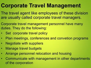 Corporate Travel Management
The travel agent like employees of these division
are usually called corporate travel managers.
Corporate travel management personnel have many
duties. They do the following:
• Set corporate travel policy
• Plan meetings, conferences and convetion programs
• Negotiate with suppliers
• Manage travel budgets
• Arrange personnel relocation and housing
• Communicate with management in other departments
of the corporation
 
