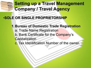 Setting up a Travel Management
Company / Travel Agency
•SOLE OR SINGLE PROPRIETORSHIP
1.Bureau of Domestic Trade Registration
a. Trade Name Registration
b. Bank Certificate for the Company’s
Capitalization
c. Tax Identification Number of the owner.
 
