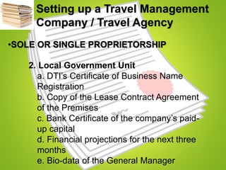 Setting up a Travel Management
Company / Travel Agency
•SOLE OR SINGLE PROPRIETORSHIP
2. Local Government Unit
a. DTI’s Certificate of Business Name
Registration
b. Copy of the Lease Contract Agreement
of the Premises
c. Bank Certificate of the company’s paid-
up capital
d. Financial projections for the next three
months
e. Bio-data of the General Manager
 