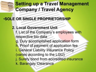 Setting up a Travel Management
Company / Travel Agency
•SOLE OR SINGLE PROPRIETORSHIP
2. Local Government Unit
f. List of the Company’s employees with
respective bio data
g. Duly accomplished application form
h. Proof of payment of application fee
i. General Liability Insurance Policy
(varies according to the LGU)
j. Surety bond from accredited insurance
k. Barangay Clearance
 