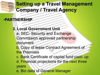Setting up a Travel Management
Company / Travel Agency
•PARTNERSHIP
3. Local Government Unit
a. SEC- Security and Exchange
Commission approved partnership
document
b. Copy of lease Contract Agreement of
the Premises
c. Bank Certificate of capital fund paid- up
d. Financial projections for the next three
years
e. Bio data of General Manager
 