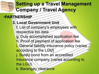 Setting up a Travel Management
Company / Travel Agency
•PARTNERSHIP
3. Local Government Unit
f. List of company’s employees with
respective bio data
g. Duly accomplished application fee
h. Proof of payment of application fee
i. General liability insurance policy (varies
according to the LGU)
j. Surely bond from an accredited
insurance company (varies according to
the LGU)
k. Barangay clearance
 