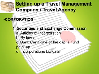 Setting up a Travel Management
Company / Travel Agency
•CORPORATION
1. Securities and Exchange Commission
a. Articles of Incorporation
b. By laws
c. Bank Certificate of the capital fund
paid- up
d. Incorporations bio data
 