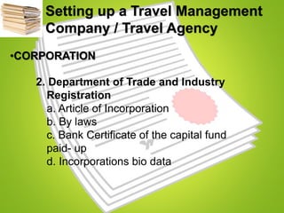 Setting up a Travel Management
Company / Travel Agency
•CORPORATION
2. Department of Trade and Industry
Registration
a. Article of Incorporation
b. By laws
c. Bank Certificate of the capital fund
paid- up
d. Incorporations bio data
 