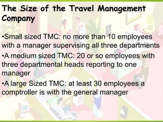 The Size of the Travel Management
Company
•Small sized TMC: no more than 10 employees
with a manager supervising all three departments
•A medium sized TMC: 20 or so employees with
three departmental heads reporting to one
manager
•A large Sized TMC: at least 30 employees a
comptroller is with the general manager
 