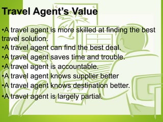Travel Agent’s Value
•A travel agent is more skilled at finding the best
travel solution.
•A travel agent can find the best deal.
•A travel agent saves time and trouble.
•A travel agent is accountable.
•A travel agent knows supplier better
•A travel agent knows destination better.
•A travel agent is largely partial.
 