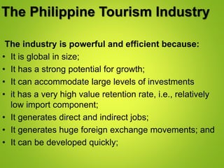 The Philippine Tourism Industry
The industry is powerful and efficient because:
• It is global in size;
• It has a strong potential for growth;
• It can accommodate large levels of investments
• it has a very high value retention rate, i.e., relatively
low import component;
• It generates direct and indirect jobs;
• It generates huge foreign exchange movements; and
• It can be developed quickly;
 