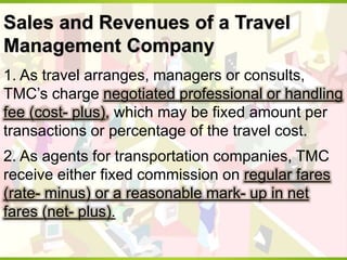 Sales and Revenues of a Travel
Management Company
1. As travel arranges, managers or consults,
TMC’s charge negotiated professional or handling
fee (cost- plus), which may be fixed amount per
transactions or percentage of the travel cost.
2. As agents for transportation companies, TMC
receive either fixed commission on regular fares
(rate- minus) or a reasonable mark- up in net
fares (net- plus).
 